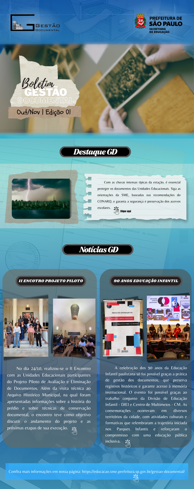 Imagem em formato vertical, com predominância de tons de azul e verde, que apresenta um boletim institucional da Gestão Documental da Secretaria Municipal de Educação da Prefeitura de São Paulo. No topo, há uma faixa azul com os logotipos da Gestão Documental e da Prefeitura de São Paulo – Secretaria de Educação. Logo abaixo, aparece o título “Boletim Gestão Documental – Out/Nov | Edição 01”, acompanhado de uma imagem de mãos segurando uma fotografia antiga, remetendo à preservação de documentos e memórias. Na seção seguinte, intitulada “Destaque GD”, há uma imagem de uma cidade sob uma tempestade com raios. Ao lado, um texto informa sobre a importância de proteger documentos das Unidades Educacionais durante o período de chuvas intensas, seguindo orientações da SME e recomendações do CONARQ. Há a indicação de um link com a expressão “Clique aqui”. Mais abaixo, a seção “Notícias GD” apresenta dois blocos de conteúdo com imagens e textos explicativos. O primeiro bloco tem o título “II Encontro Projeto Piloto” e mostra fotos de um grupo de pessoas reunidas em um prédio histórico e de um auditório. O texto descreve a realização do segundo encontro do projeto piloto de avaliação e eliminação de documentos, com visita técnica ao Arquivo Histórico Municipal e discussões sobre conservação documental e andamento do projeto. O segundo bloco tem o título “90 anos Educação Infantil” e exibe imagens de eventos e materiais gráficos comemorativos. O texto relata a celebração dos 90 anos da Educação Infantil paulistana, destacando a importância da gestão documental na preservação de registros históricos e na memória institucional, além de mencionar atividades culturais e formativas realizadas em diferentes territórios da cidade. Na parte inferior da imagem, há uma faixa com a frase “Confira mais informações em nossa página”, seguida do endereço eletrônico do site da Gestão Documental da Secretaria Municipal de Educação.